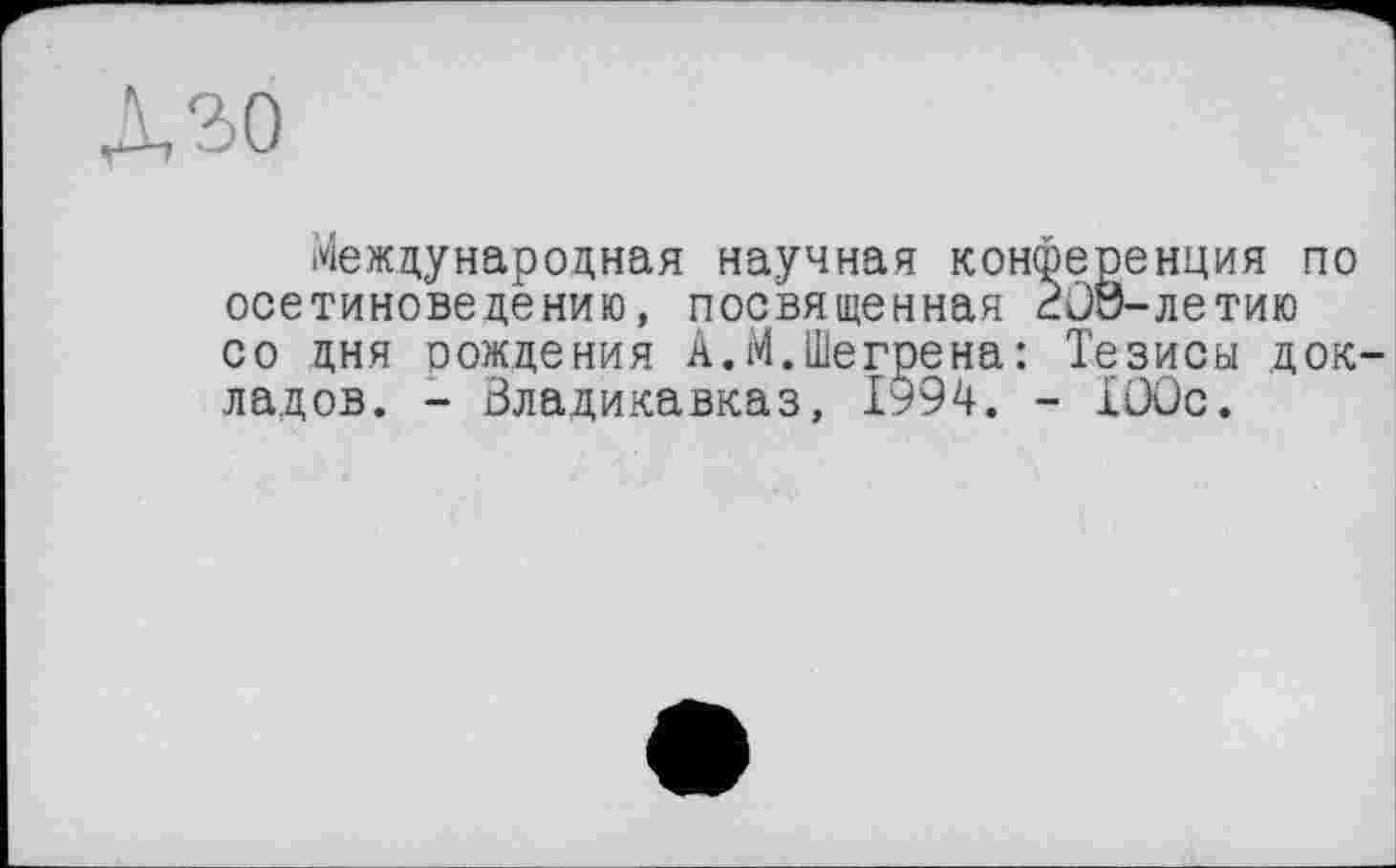 ﻿Л ЗО
Международная научная конференция по осетиноведению, посвященная düö-ЛЄТИЮ со дня оождения А.М.Шегрена: Тезисы док ладов. - Владикавказ, 1994. - ХООс.